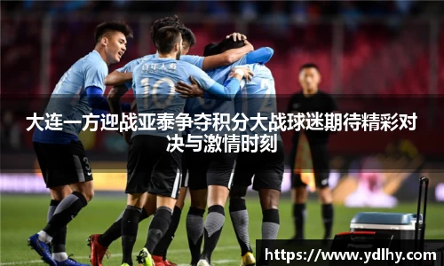 大连一方迎战亚泰争夺积分大战球迷期待精彩对决与激情时刻